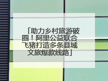 助力乡村旅游破圈！阿里公益联合飞猪打造多条县域文旅爆款线路